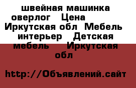 швейная машинка оверлог › Цена ­ 5 000 - Иркутская обл. Мебель, интерьер » Детская мебель   . Иркутская обл.